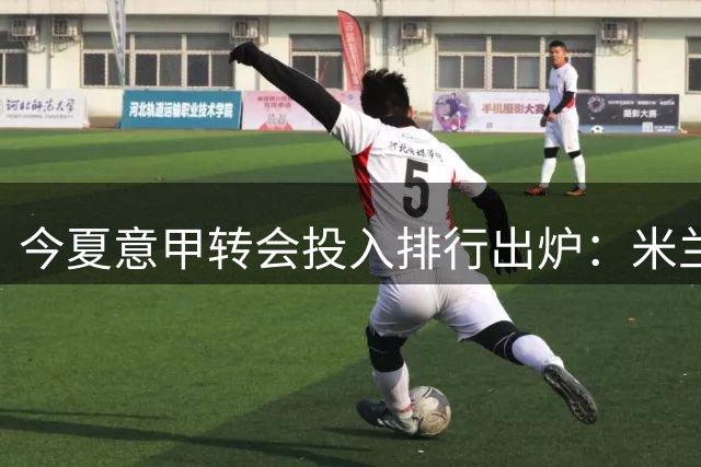 今夏意甲转会投入排行出炉：米兰居首，尤文佛罗伦萨紧随